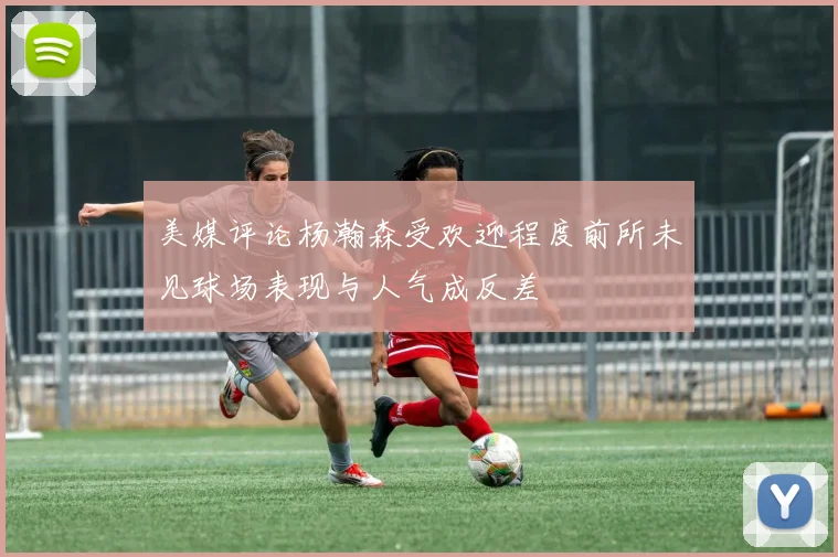 美媒评论杨瀚森受欢迎程度前所未见球场表现与人气成反差