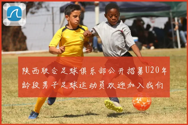 陕西联合足球俱乐部公开招募U20年龄段男子足球运动员欢迎加入我们的团队