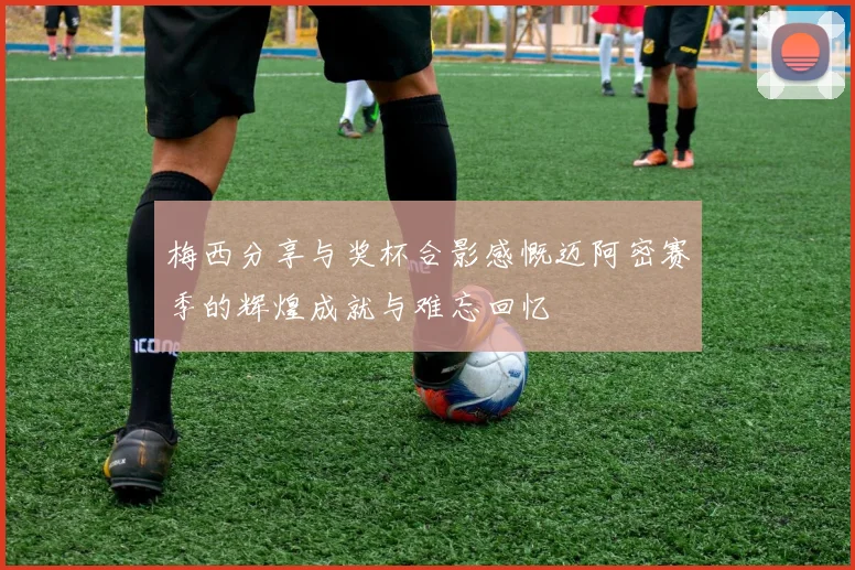 梅西分享与奖杯合影感慨迈阿密赛季的辉煌成就与难忘回忆