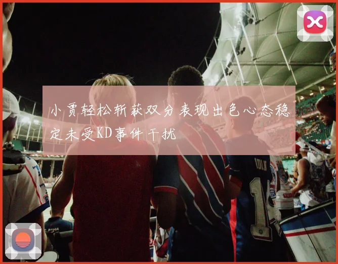 小贾轻松斩获双分表现出色心态稳定未受KD事件干扰
