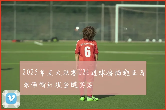 2025年五大联赛U21进球榜揭晓亚马尔领衔杜埃紧随其后