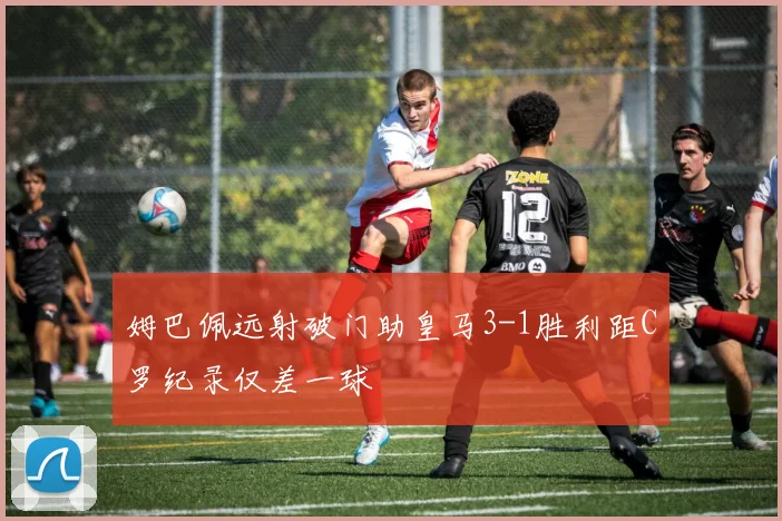 姆巴佩远射破门助皇马3-1胜利距C罗纪录仅差一球