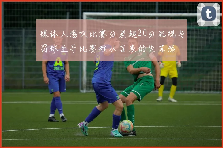 媒体人感叹比赛分差超20分犯规与罚球主导比赛难以言表的失落感