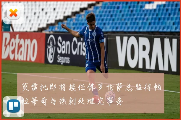 莫雷托即将接任佛罗伦萨总监待帕拉蒂奇与热刺处理完事务