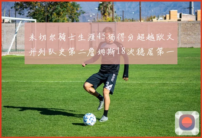 米切尔骑士生涯45场得分超越欧文并列队史第二詹姆斯18次稳居第一