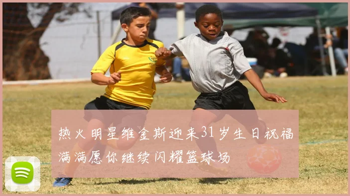 热火明星维金斯迎来31岁生日祝福满满愿你继续闪耀篮球场