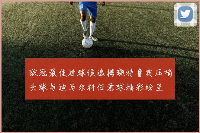 欧冠最佳进球候选揭晓特鲁宾压哨头球与迪马尔科任意球精彩纷呈