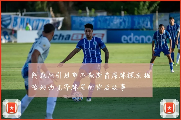 阿森纳引进那不勒斯首席球探发掘哈姆西克等球星的背后故事