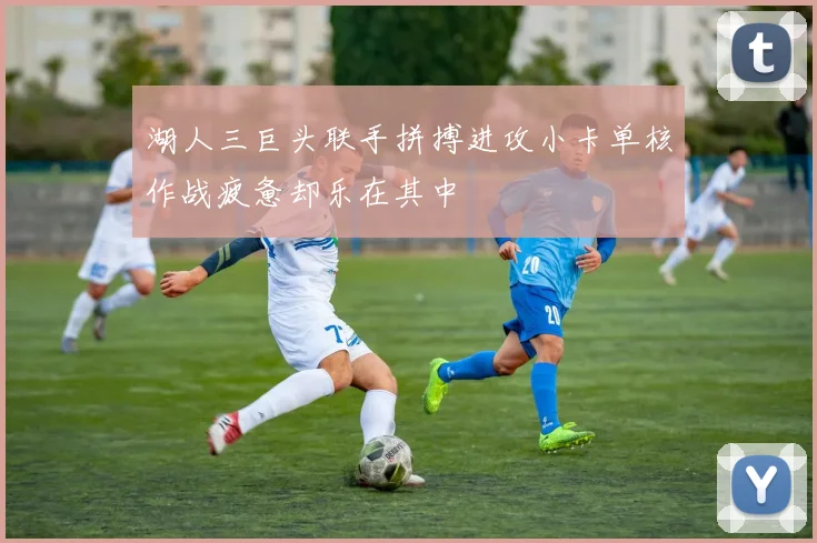 湖人三巨头联手拼搏进攻小卡单核作战疲惫却乐在其中