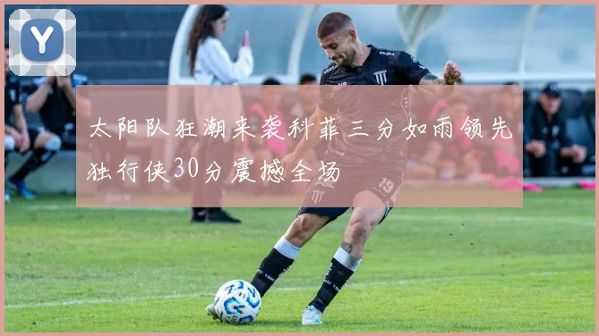 太阳队狂潮来袭科菲三分如雨领先独行侠30分震撼全场