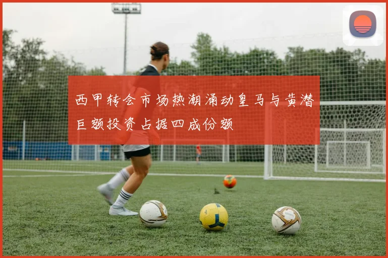 西甲转会市场热潮涌动皇马与黄潜巨额投资占据四成份额