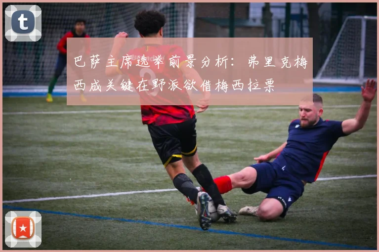 巴萨主席选举前景分析：弗里克梅西成关键在野派欲借梅西拉票