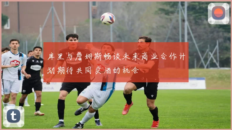 库里与詹姆斯畅谈未来商业合作计划期待共同卖酒的机会