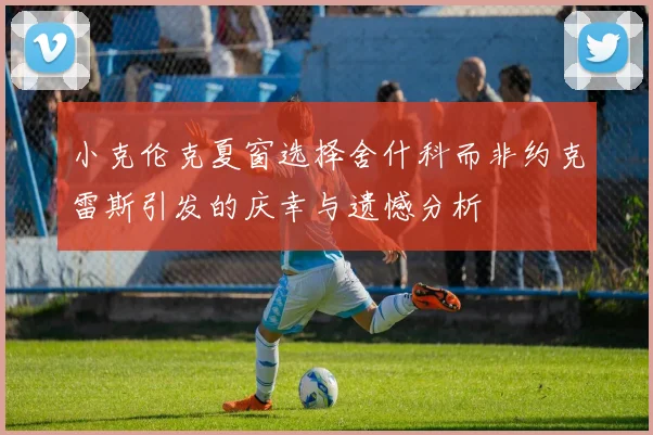 小克伦克夏窗选择舍什科而非约克雷斯引发的庆幸与遗憾分析