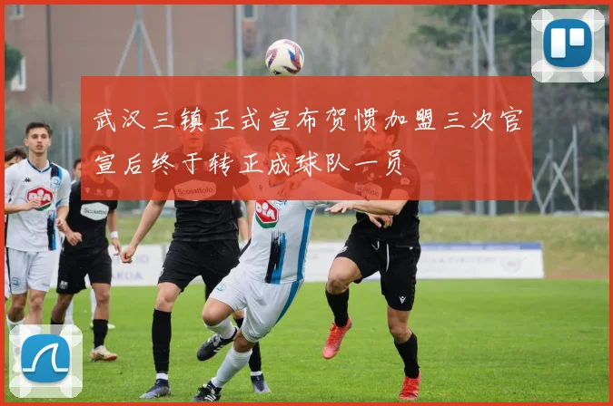 武汉三镇正式宣布贺惯加盟三次官宣后终于转正成球队一员