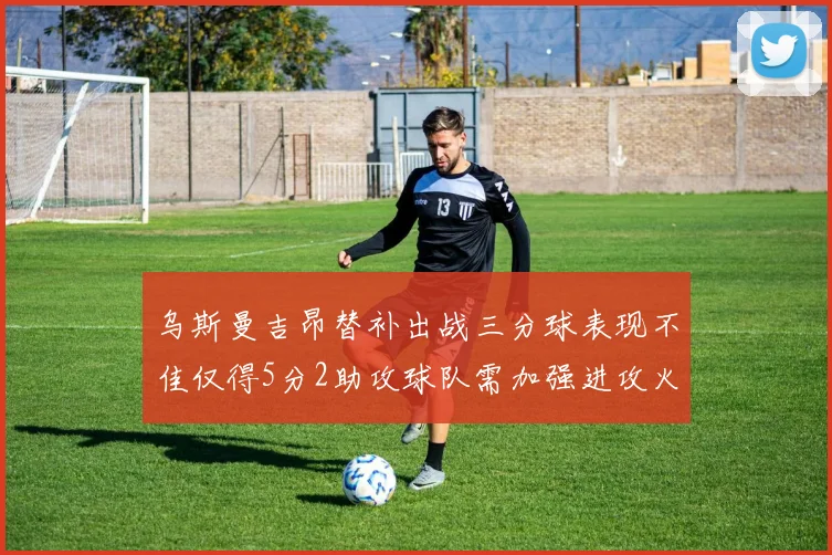 乌斯曼吉昂替补出战三分球表现不佳仅得5分2助攻球队需加强进攻火力