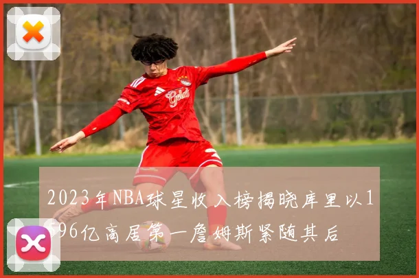 2023年NBA球星收入榜揭晓库里以1596亿高居第一詹姆斯紧随其后