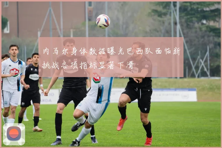 内马尔身体数据曝光巴西队面临新挑战各项指标显著下滑