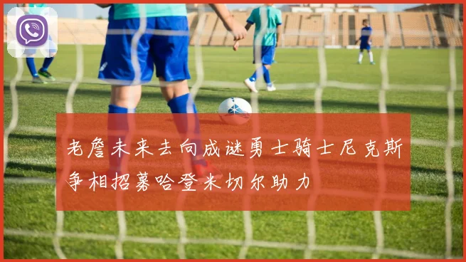 老詹未来去向成谜勇士骑士尼克斯争相招募哈登米切尔助力