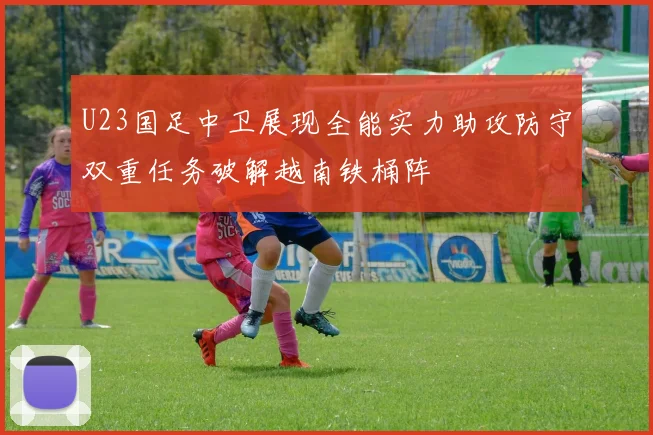 U23国足中卫展现全能实力助攻防守双重任务破解越南铁桶阵